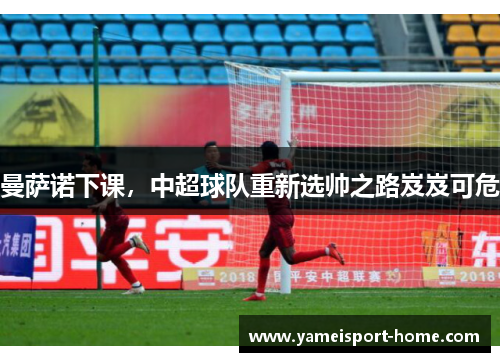 曼萨诺下课，中超球队重新选帅之路岌岌可危
