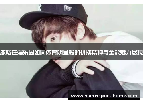 鹿晗在娱乐圈如同体育明星般的拼搏精神与全能魅力展现